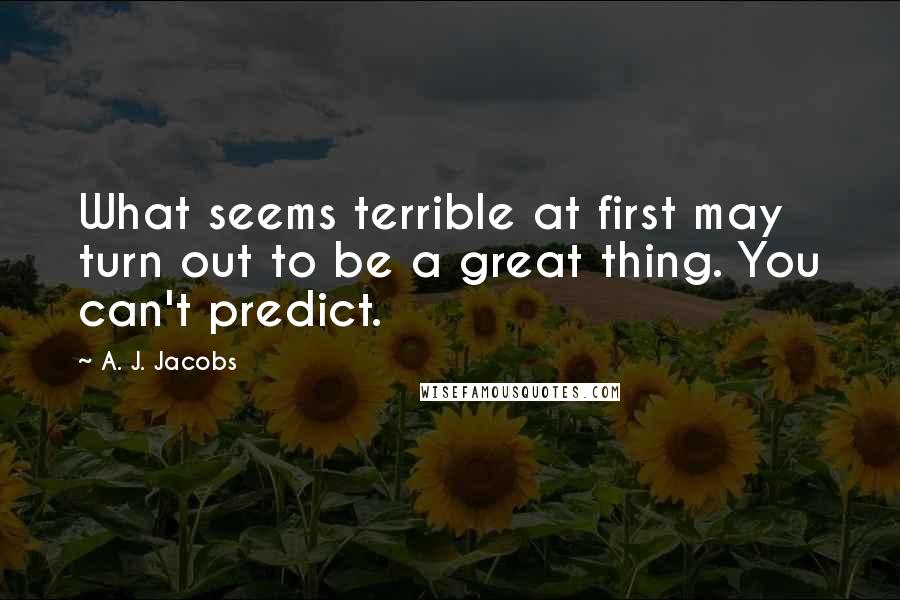 A. J. Jacobs Quotes: What seems terrible at first may turn out to be a great thing. You can't predict.