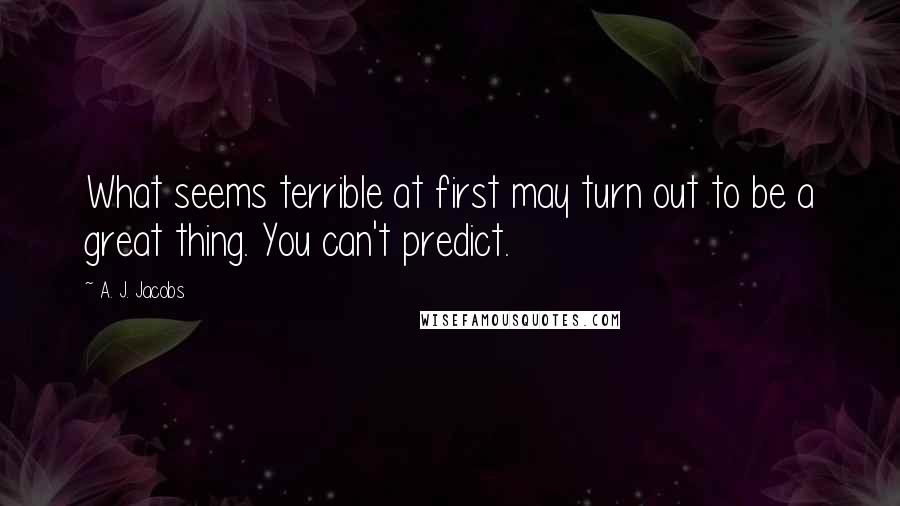 A. J. Jacobs Quotes: What seems terrible at first may turn out to be a great thing. You can't predict.