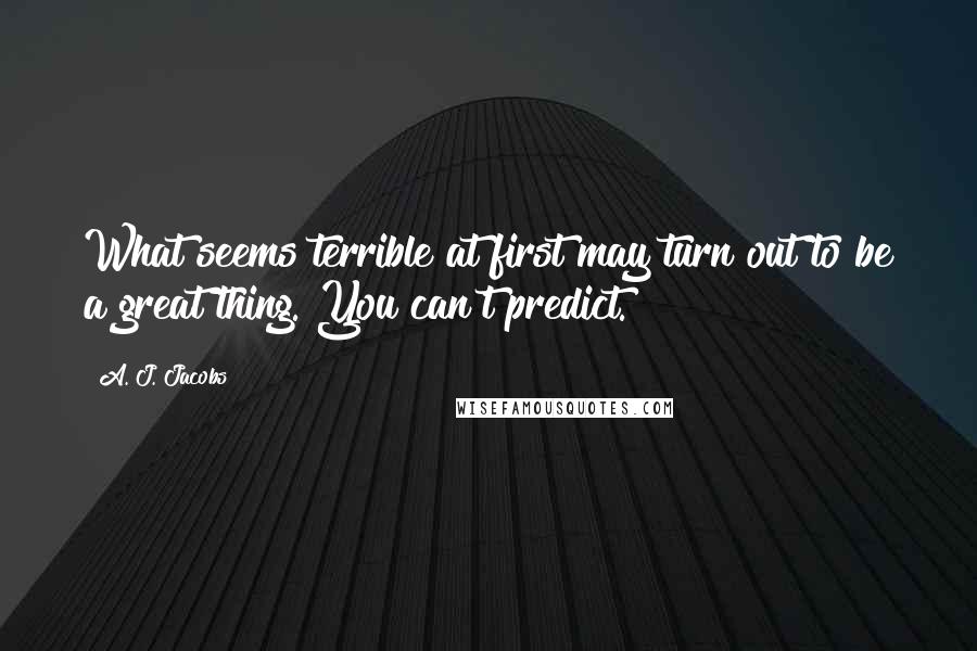 A. J. Jacobs Quotes: What seems terrible at first may turn out to be a great thing. You can't predict.