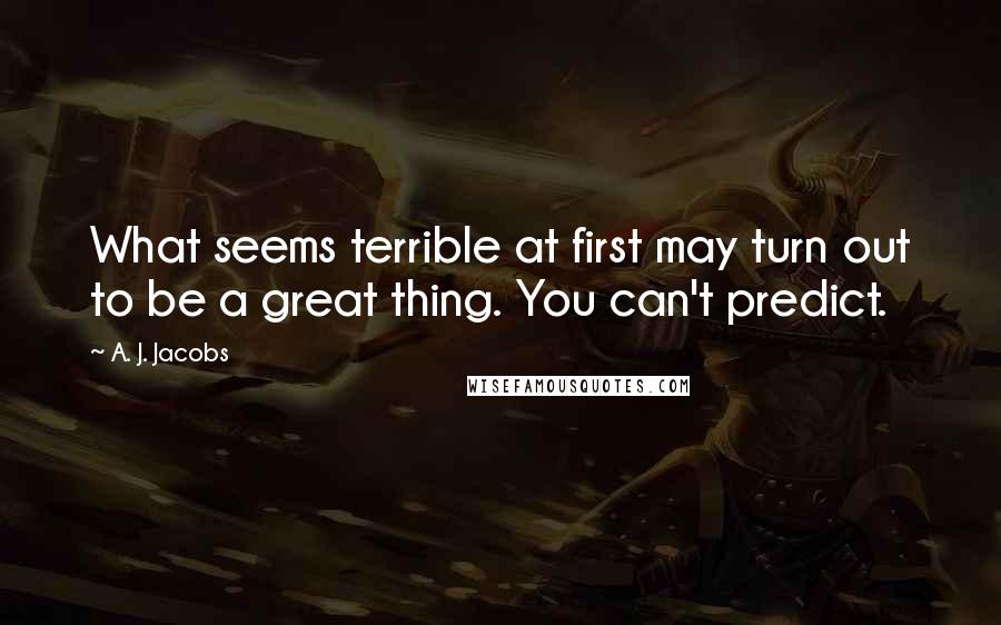A. J. Jacobs Quotes: What seems terrible at first may turn out to be a great thing. You can't predict.