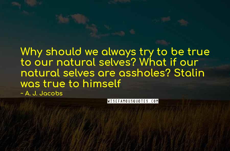 A. J. Jacobs Quotes: Why should we always try to be true to our natural selves? What if our natural selves are assholes? Stalin was true to himself