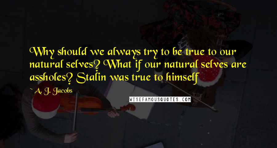 A. J. Jacobs Quotes: Why should we always try to be true to our natural selves? What if our natural selves are assholes? Stalin was true to himself