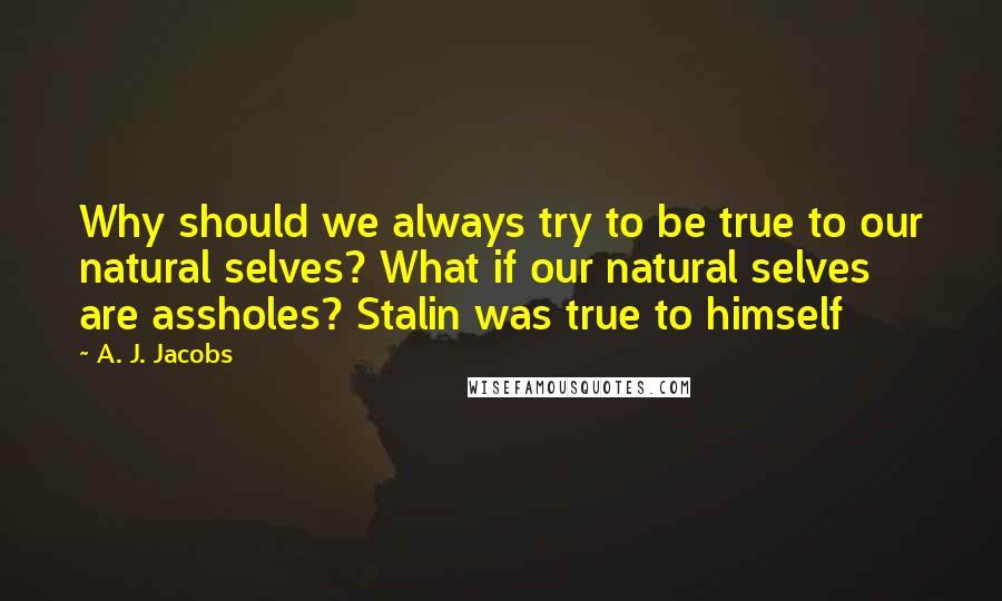 A. J. Jacobs Quotes: Why should we always try to be true to our natural selves? What if our natural selves are assholes? Stalin was true to himself