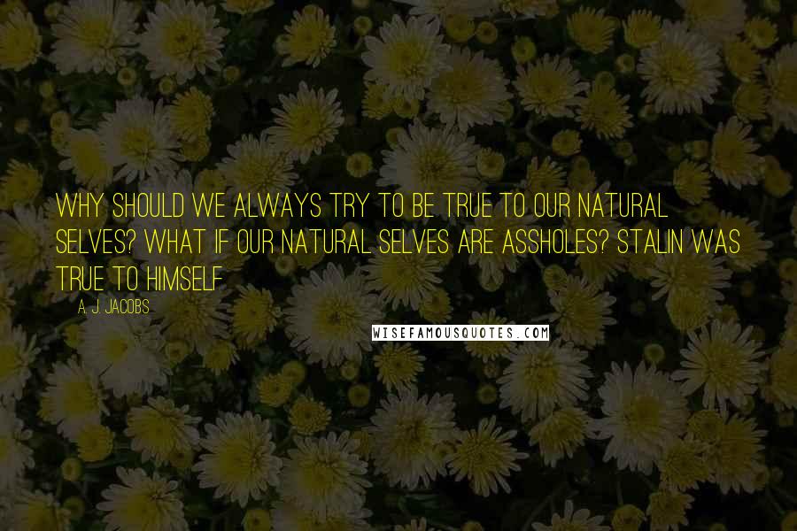 A. J. Jacobs Quotes: Why should we always try to be true to our natural selves? What if our natural selves are assholes? Stalin was true to himself