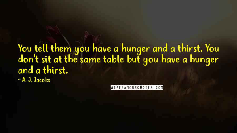 A. J. Jacobs Quotes: You tell them you have a hunger and a thirst. You don't sit at the same table but you have a hunger and a thirst.