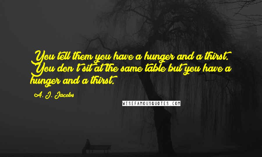 A. J. Jacobs Quotes: You tell them you have a hunger and a thirst. You don't sit at the same table but you have a hunger and a thirst.