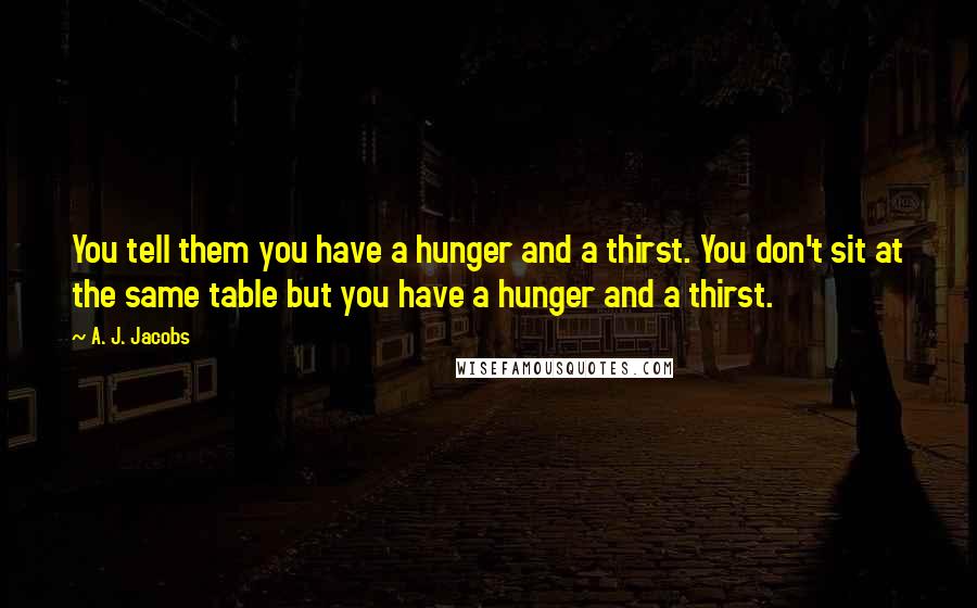 A. J. Jacobs Quotes: You tell them you have a hunger and a thirst. You don't sit at the same table but you have a hunger and a thirst.