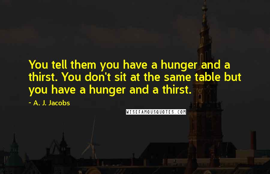 A. J. Jacobs Quotes: You tell them you have a hunger and a thirst. You don't sit at the same table but you have a hunger and a thirst.