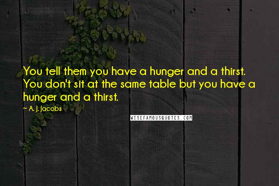 A. J. Jacobs Quotes: You tell them you have a hunger and a thirst. You don't sit at the same table but you have a hunger and a thirst.