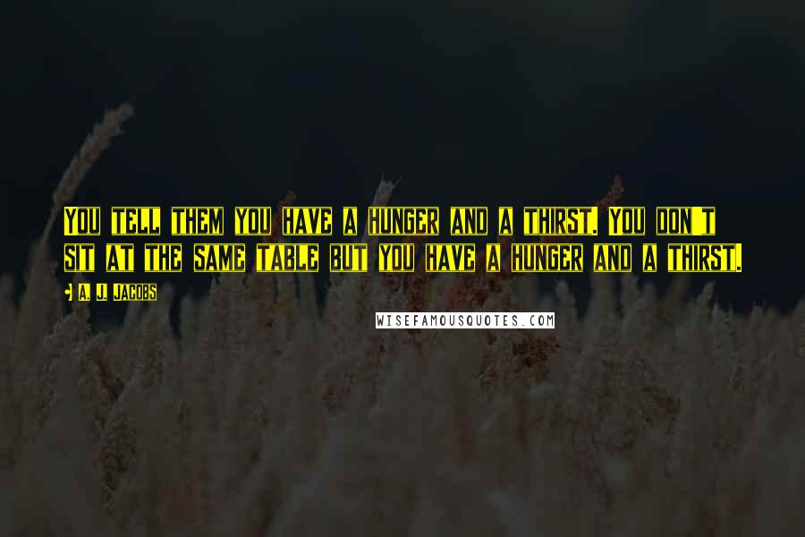 A. J. Jacobs Quotes: You tell them you have a hunger and a thirst. You don't sit at the same table but you have a hunger and a thirst.
