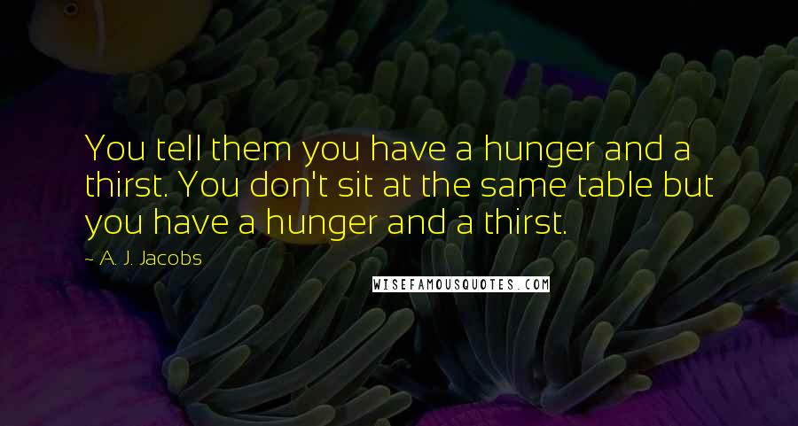 A. J. Jacobs Quotes: You tell them you have a hunger and a thirst. You don't sit at the same table but you have a hunger and a thirst.