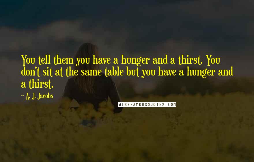 A. J. Jacobs Quotes: You tell them you have a hunger and a thirst. You don't sit at the same table but you have a hunger and a thirst.