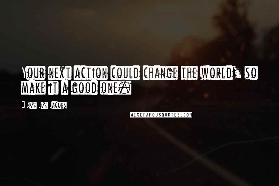 A. J. Jacobs Quotes: Your next action could change the world, so make it a good one.