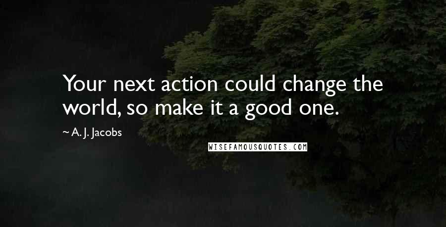 A. J. Jacobs Quotes: Your next action could change the world, so make it a good one.