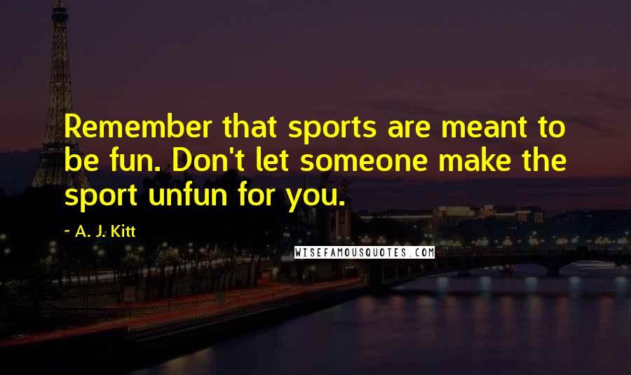 A. J. Kitt Quotes: Remember that sports are meant to be fun. Don't let someone make the sport unfun for you.