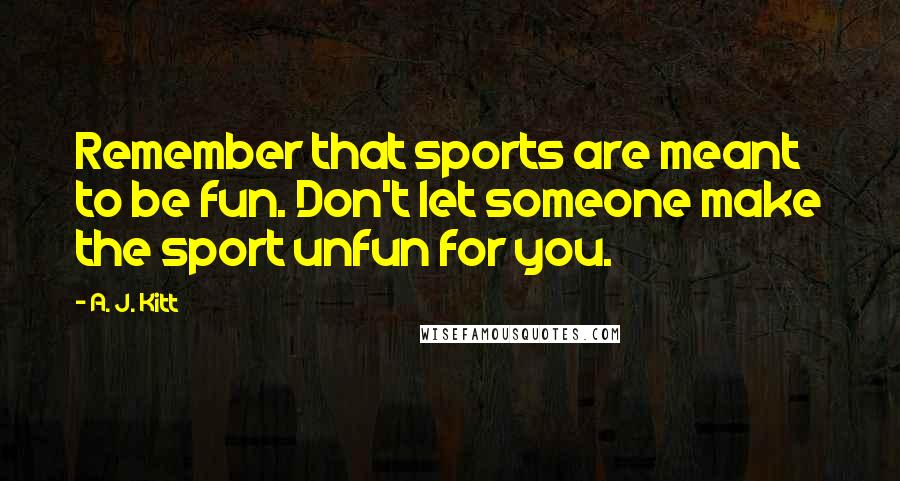 A. J. Kitt Quotes: Remember that sports are meant to be fun. Don't let someone make the sport unfun for you.