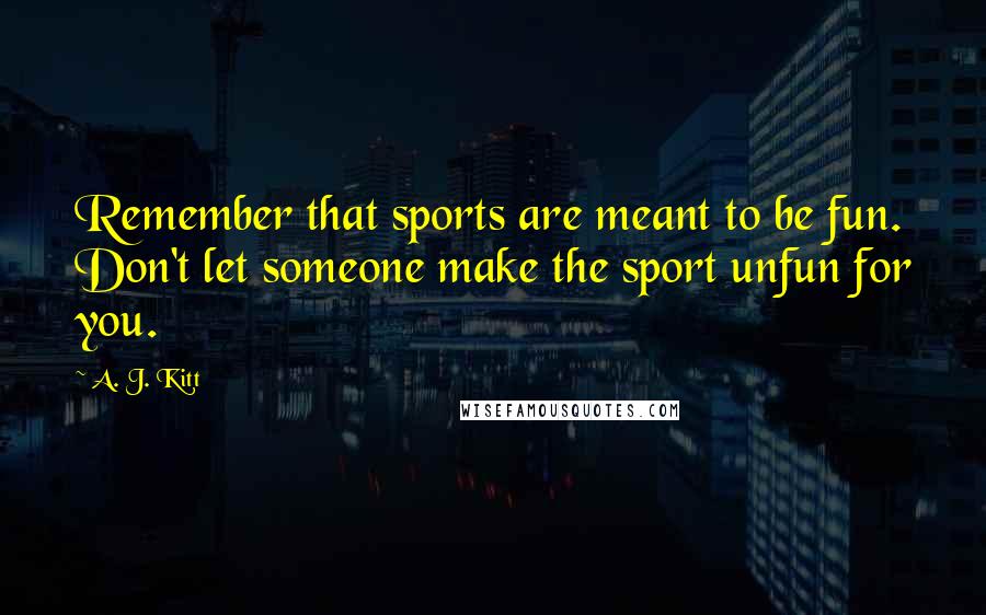 A. J. Kitt Quotes: Remember that sports are meant to be fun. Don't let someone make the sport unfun for you.