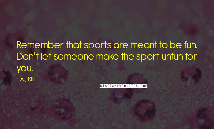 A. J. Kitt Quotes: Remember that sports are meant to be fun. Don't let someone make the sport unfun for you.