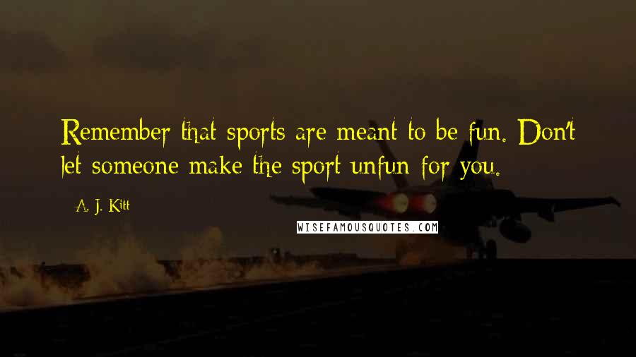 A. J. Kitt Quotes: Remember that sports are meant to be fun. Don't let someone make the sport unfun for you.