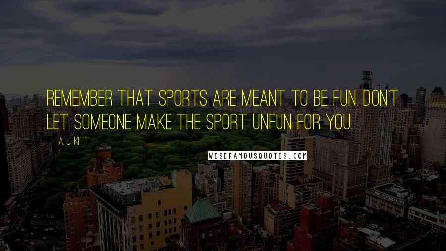 A. J. Kitt Quotes: Remember that sports are meant to be fun. Don't let someone make the sport unfun for you.