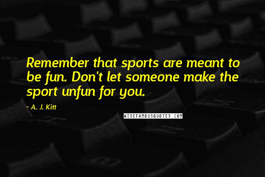 A. J. Kitt Quotes: Remember that sports are meant to be fun. Don't let someone make the sport unfun for you.