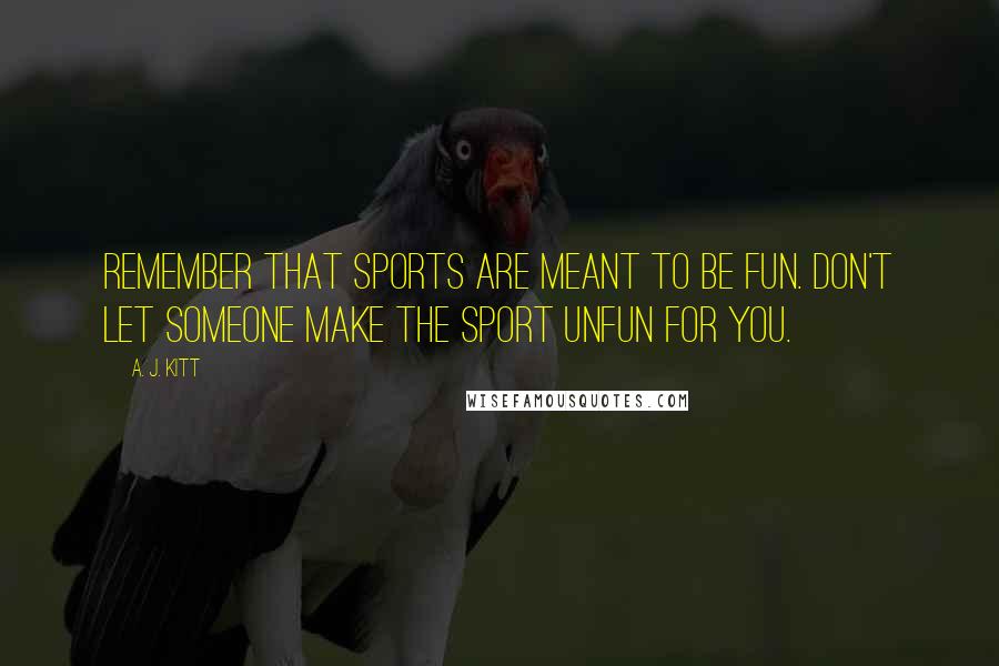 A. J. Kitt Quotes: Remember that sports are meant to be fun. Don't let someone make the sport unfun for you.