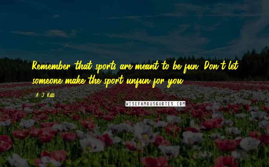 A. J. Kitt Quotes: Remember that sports are meant to be fun. Don't let someone make the sport unfun for you.