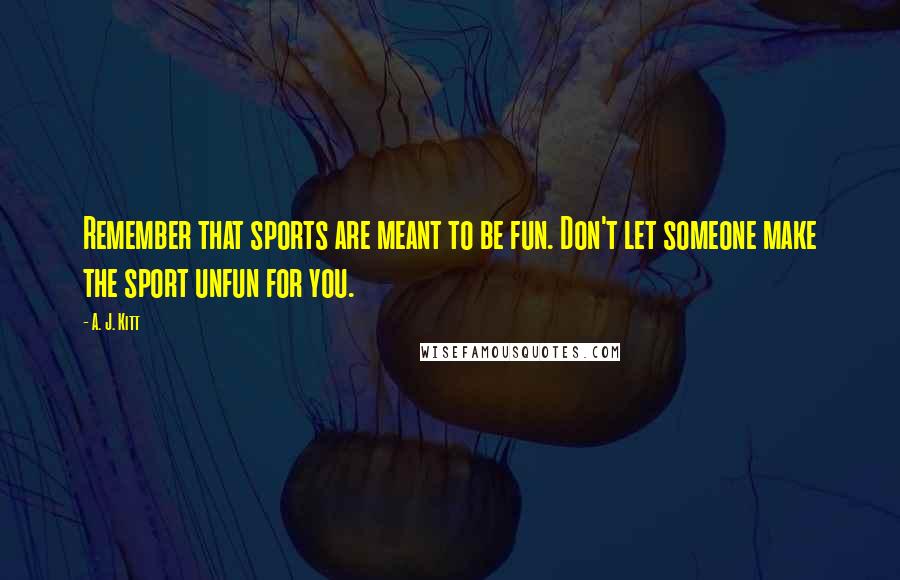 A. J. Kitt Quotes: Remember that sports are meant to be fun. Don't let someone make the sport unfun for you.