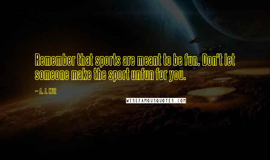 A. J. Kitt Quotes: Remember that sports are meant to be fun. Don't let someone make the sport unfun for you.