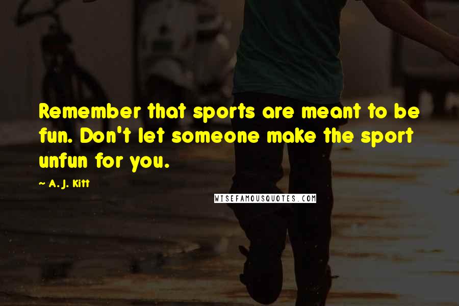 A. J. Kitt Quotes: Remember that sports are meant to be fun. Don't let someone make the sport unfun for you.