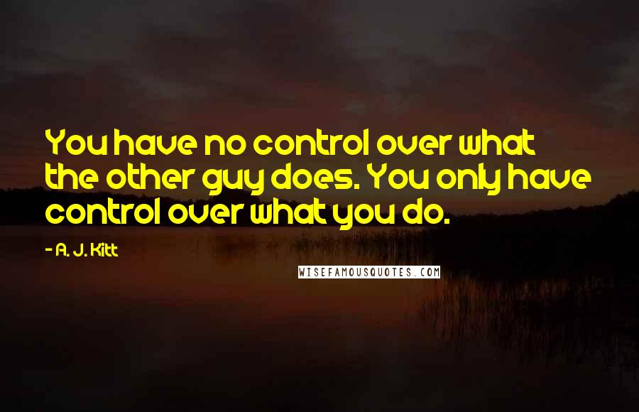 A. J. Kitt Quotes: You have no control over what the other guy does. You only have control over what you do.