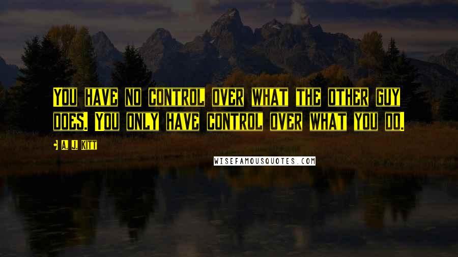 A. J. Kitt Quotes: You have no control over what the other guy does. You only have control over what you do.