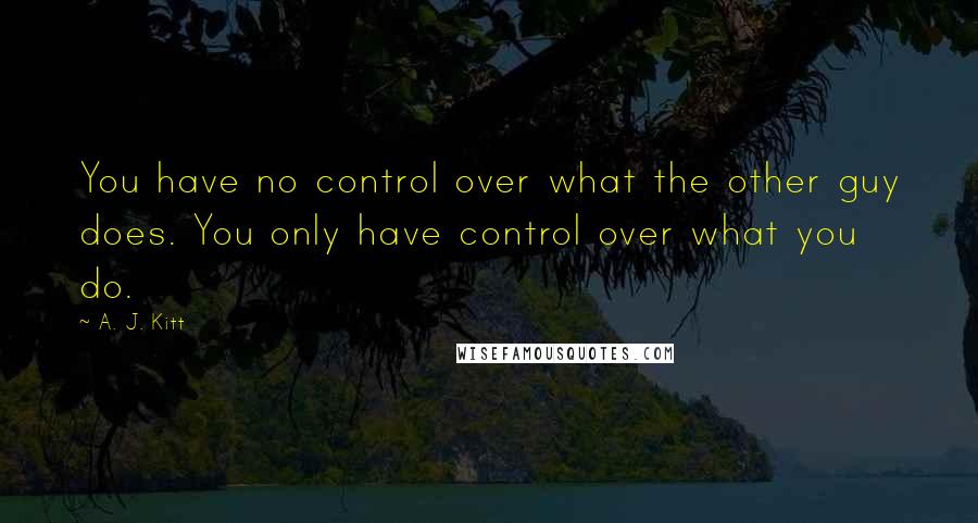 A. J. Kitt Quotes: You have no control over what the other guy does. You only have control over what you do.