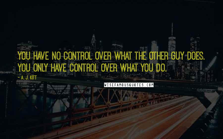 A. J. Kitt Quotes: You have no control over what the other guy does. You only have control over what you do.