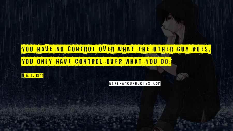 A. J. Kitt Quotes: You have no control over what the other guy does. You only have control over what you do.