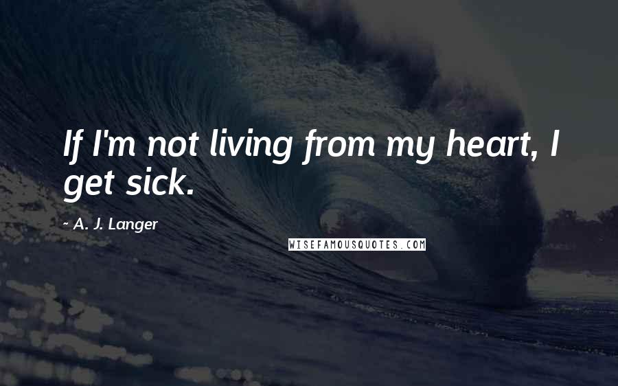 A. J. Langer Quotes: If I'm not living from my heart, I get sick.