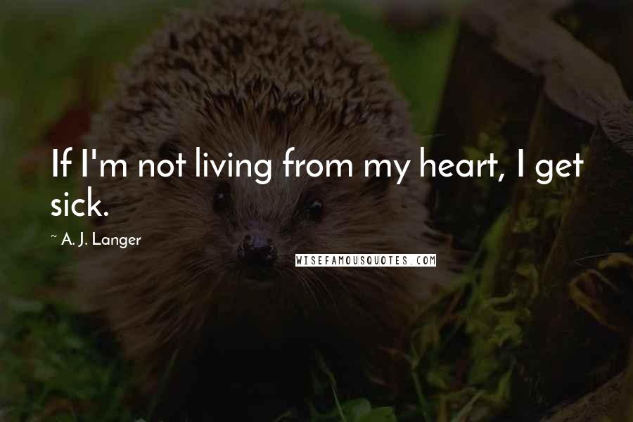 A. J. Langer Quotes: If I'm not living from my heart, I get sick.