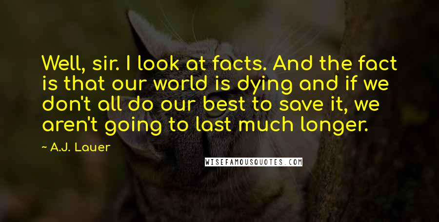 A.J. Lauer Quotes: Well, sir. I look at facts. And the fact is that our world is dying and if we don't all do our best to save it, we aren't going to last much longer.