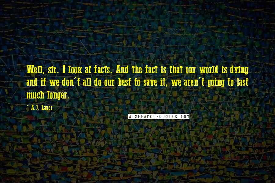 A.J. Lauer Quotes: Well, sir. I look at facts. And the fact is that our world is dying and if we don't all do our best to save it, we aren't going to last much longer.