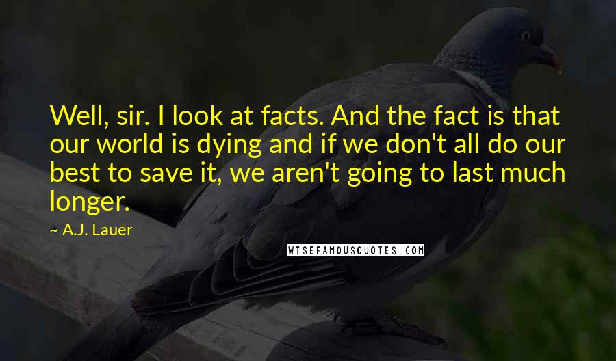 A.J. Lauer Quotes: Well, sir. I look at facts. And the fact is that our world is dying and if we don't all do our best to save it, we aren't going to last much longer.