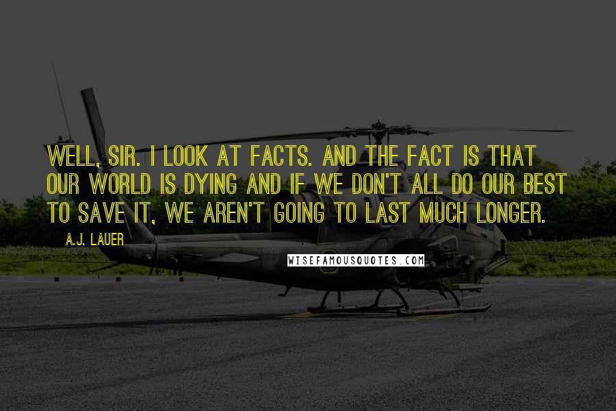 A.J. Lauer Quotes: Well, sir. I look at facts. And the fact is that our world is dying and if we don't all do our best to save it, we aren't going to last much longer.