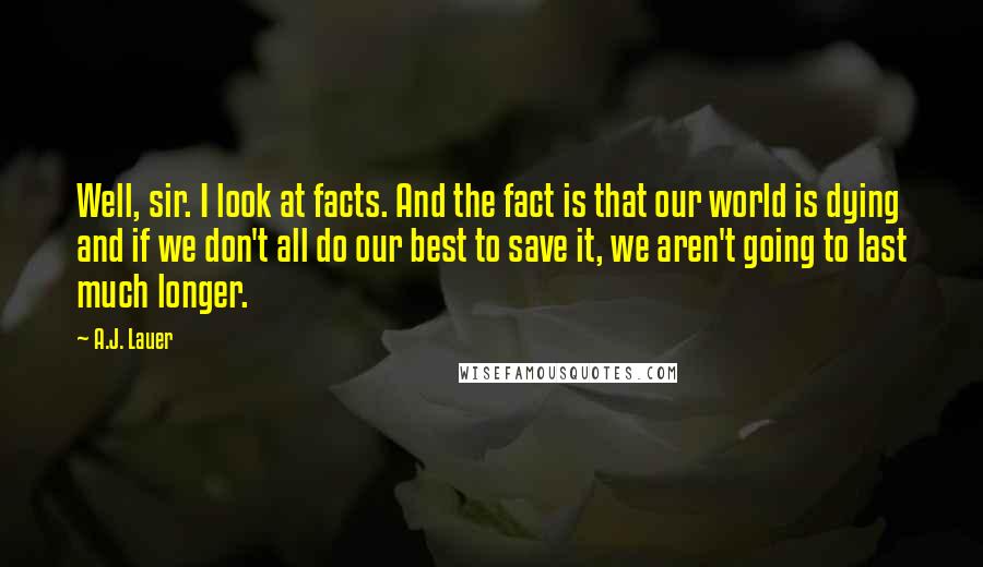 A.J. Lauer Quotes: Well, sir. I look at facts. And the fact is that our world is dying and if we don't all do our best to save it, we aren't going to last much longer.