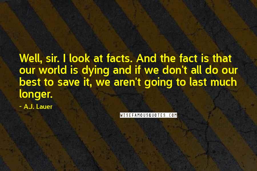 A.J. Lauer Quotes: Well, sir. I look at facts. And the fact is that our world is dying and if we don't all do our best to save it, we aren't going to last much longer.