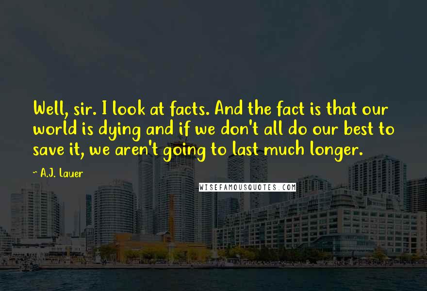A.J. Lauer Quotes: Well, sir. I look at facts. And the fact is that our world is dying and if we don't all do our best to save it, we aren't going to last much longer.