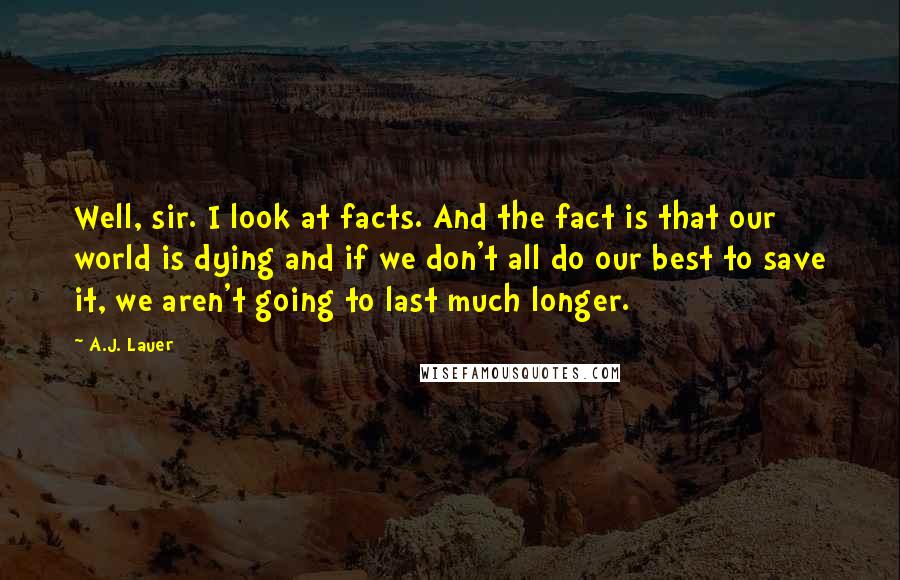 A.J. Lauer Quotes: Well, sir. I look at facts. And the fact is that our world is dying and if we don't all do our best to save it, we aren't going to last much longer.