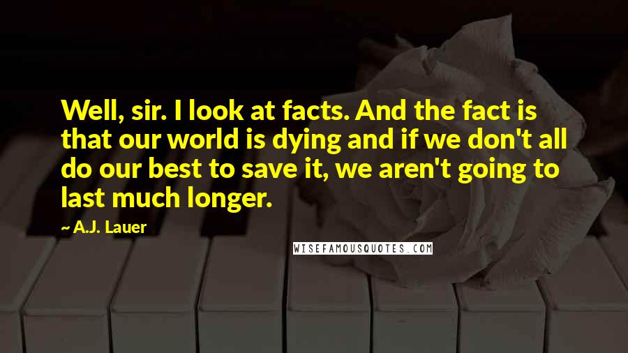 A.J. Lauer Quotes: Well, sir. I look at facts. And the fact is that our world is dying and if we don't all do our best to save it, we aren't going to last much longer.