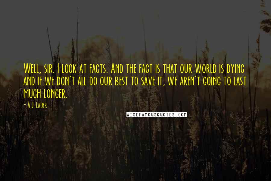 A.J. Lauer Quotes: Well, sir. I look at facts. And the fact is that our world is dying and if we don't all do our best to save it, we aren't going to last much longer.