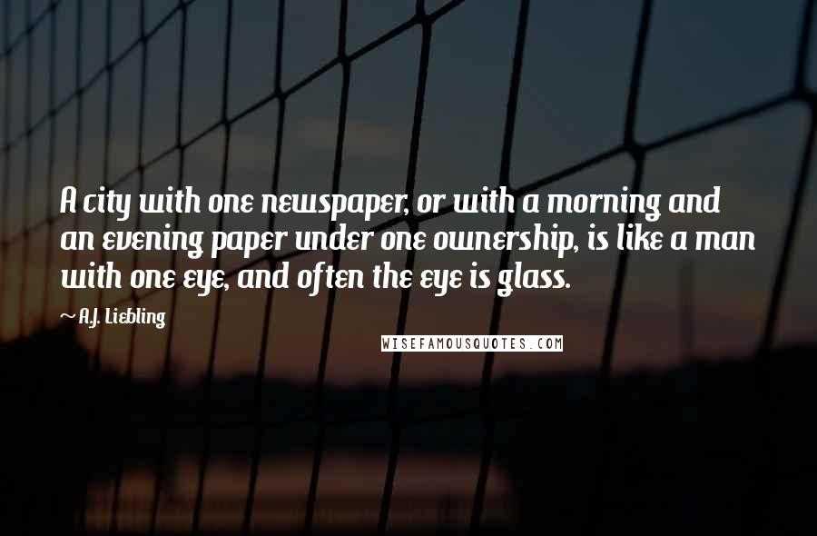 A.J. Liebling Quotes: A city with one newspaper, or with a morning and an evening paper under one ownership, is like a man with one eye, and often the eye is glass.