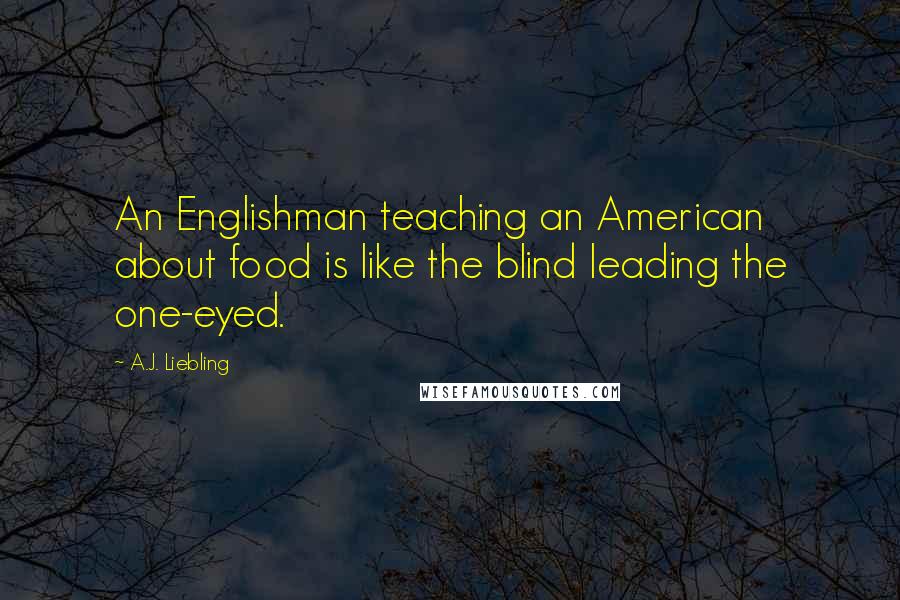 A.J. Liebling Quotes: An Englishman teaching an American about food is like the blind leading the one-eyed.