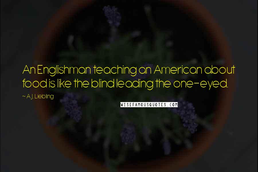 A.J. Liebling Quotes: An Englishman teaching an American about food is like the blind leading the one-eyed.